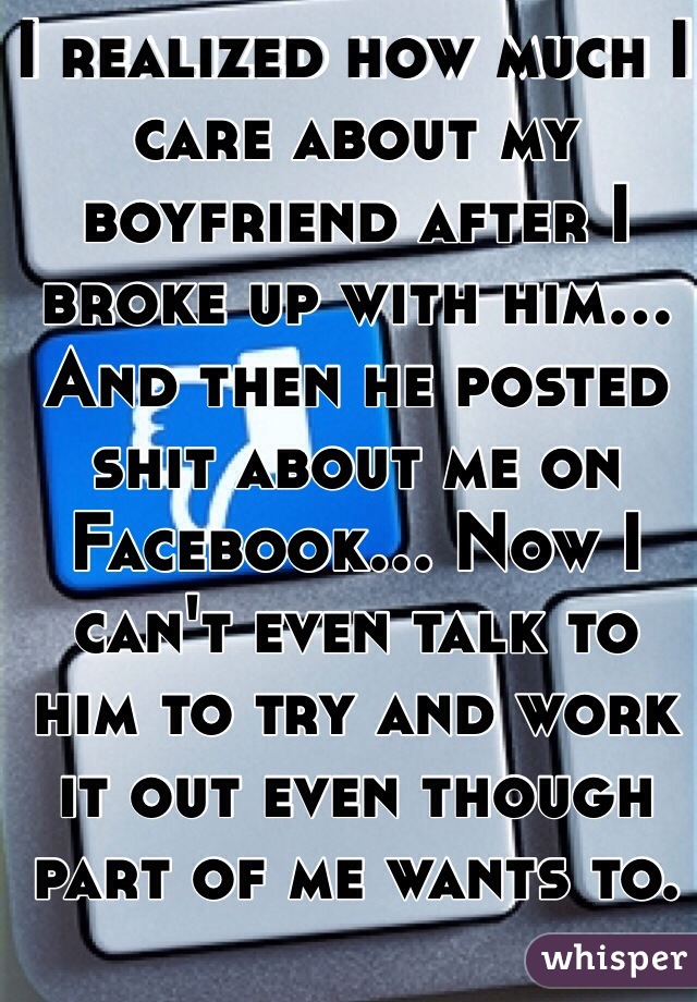 I realized how much I care about my boyfriend after I broke up with him... And then he posted shit about me on Facebook... Now I can't even talk to him to try and work it out even though part of me wants to. 