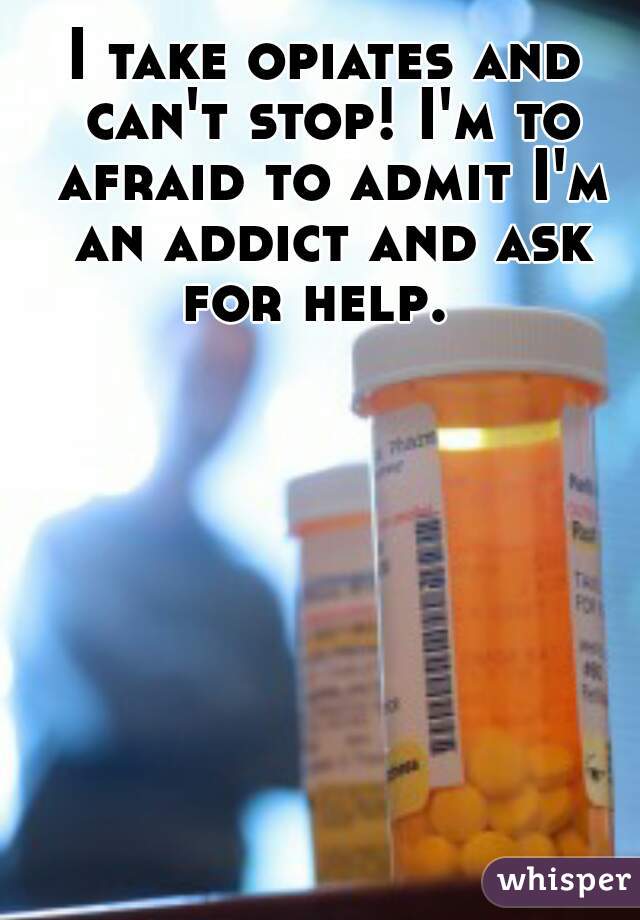I take opiates and can't stop! I'm to afraid to admit I'm an addict and ask for help.  