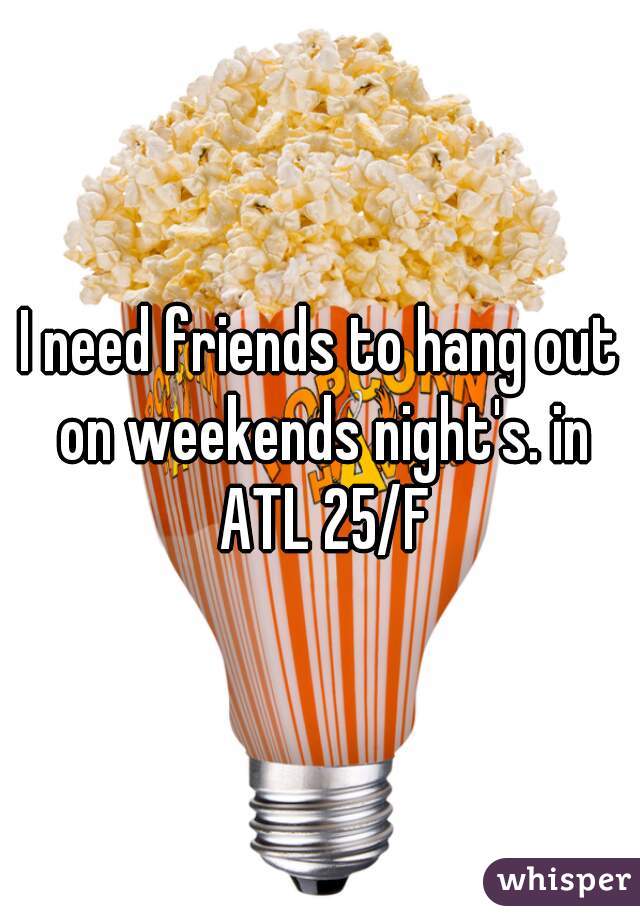 I need friends to hang out on weekends night's. in ATL 25/F