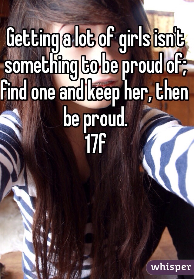 Getting a lot of girls isn't something to be proud of; find one and keep her, then be proud. 
17f