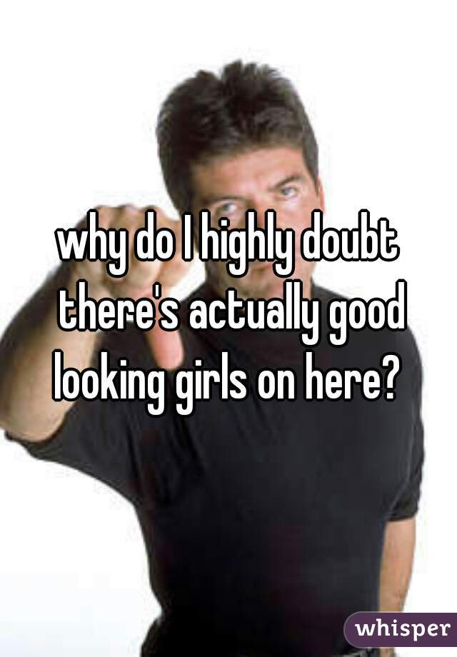 why do I highly doubt there's actually good looking girls on here? 