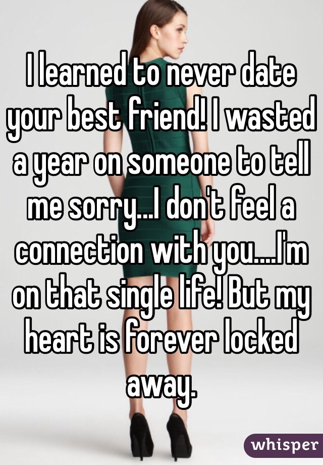 I learned to never date your best friend! I wasted a year on someone to tell me sorry...I don't feel a connection with you....I'm on that single life! But my heart is forever locked away. 