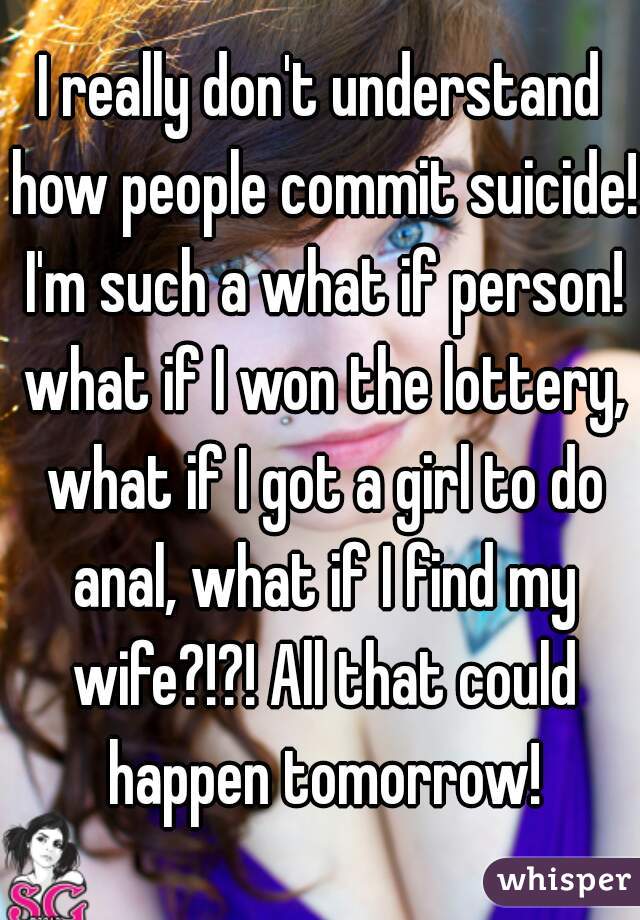 I really don't understand how people commit suicide! I'm such a what if person! what if I won the lottery, what if I got a girl to do anal, what if I find my wife?!?! All that could happen tomorrow!