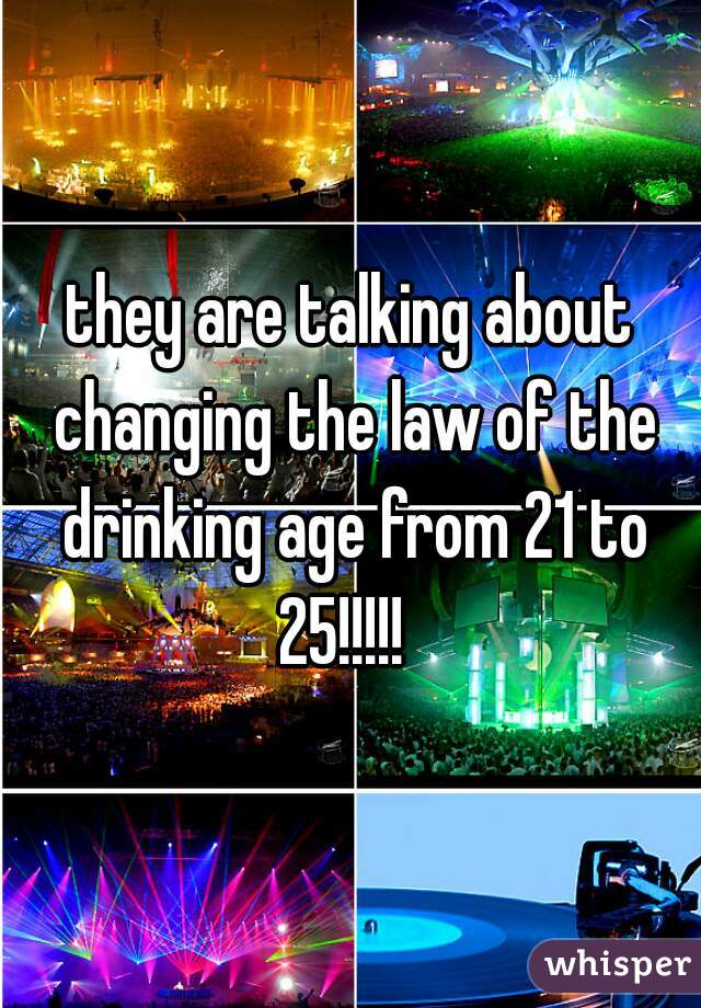they are talking about changing the law of the drinking age from 21 to 25!!!!!  