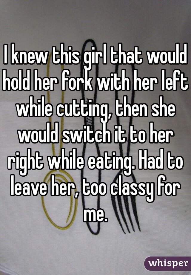 I knew this girl that would hold her fork with her left while cutting, then she would switch it to her right while eating. Had to leave her, too classy for me.