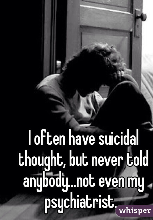 I often have suicidal thought, but never told anybody...not even my psychiatrist... 