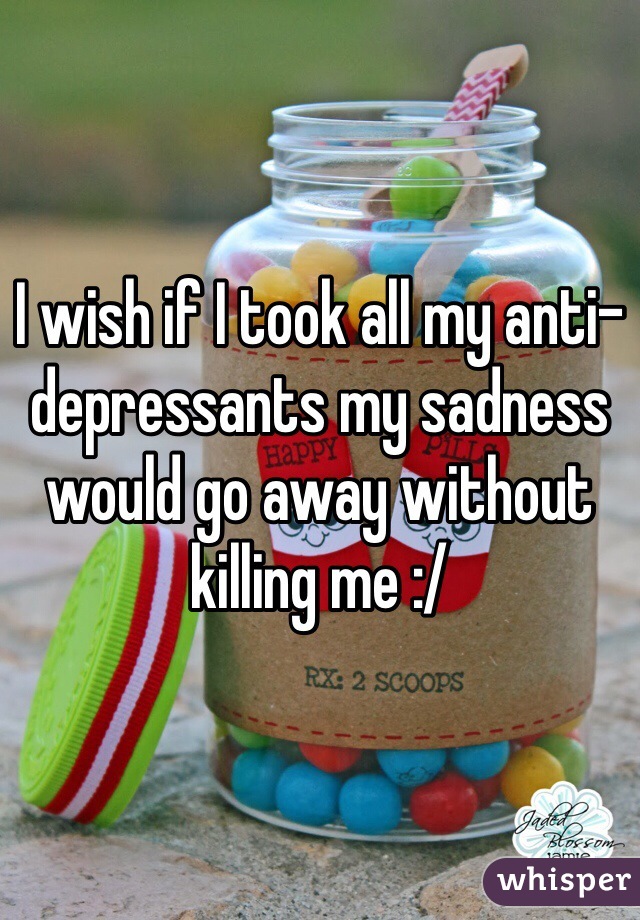 I wish if I took all my anti-depressants my sadness would go away without killing me :/