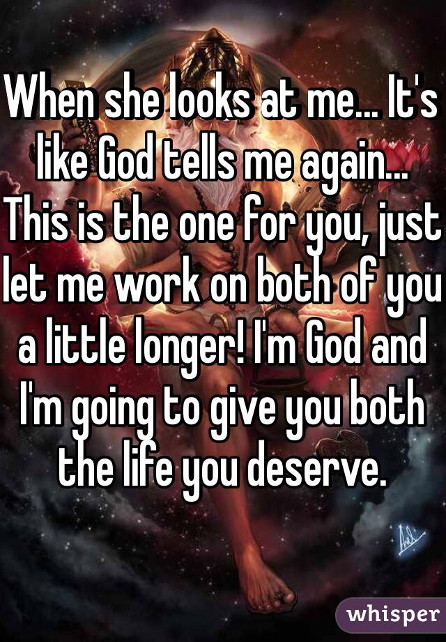 When she looks at me... It's like God tells me again... This is the one for you, just let me work on both of you a little longer! I'm God and I'm going to give you both the life you deserve. 