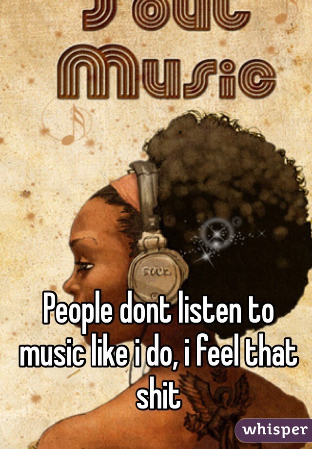 People dont listen to music like i do, i feel that shit