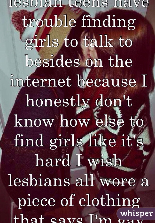Okay do any other lesbian teens have trouble finding girls to talk to besides on the internet because I honestly don't know how else to find girls like it's hard I wish lesbians all wore a piece of clothing that says I'm gay lmfaoxD