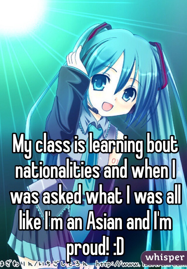 My class is learning bout nationalities and when I was asked what I was all like I'm an Asian and I'm proud! :D