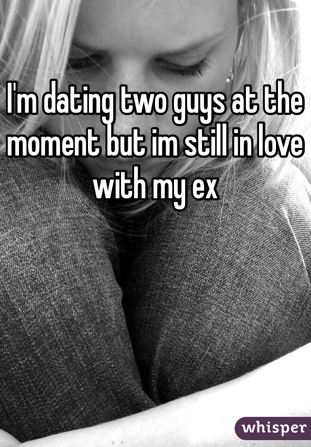 I'm dating two guys at the moment but im still in love with my ex