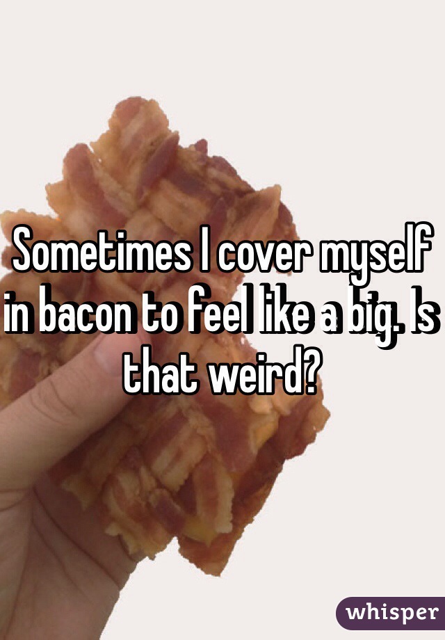 Sometimes I cover myself in bacon to feel like a big. Is that weird? 