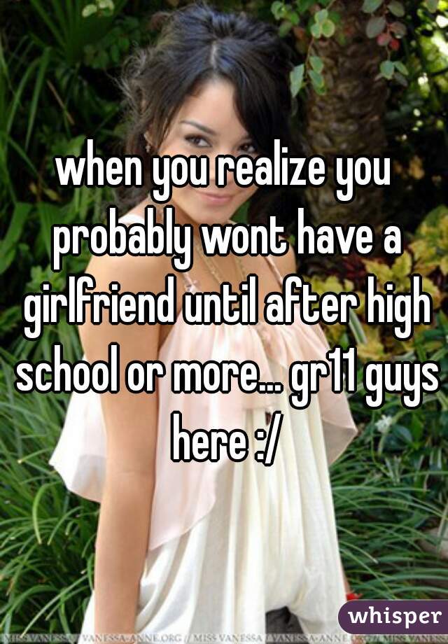 when you realize you probably wont have a girlfriend until after high school or more... gr11 guys here :/