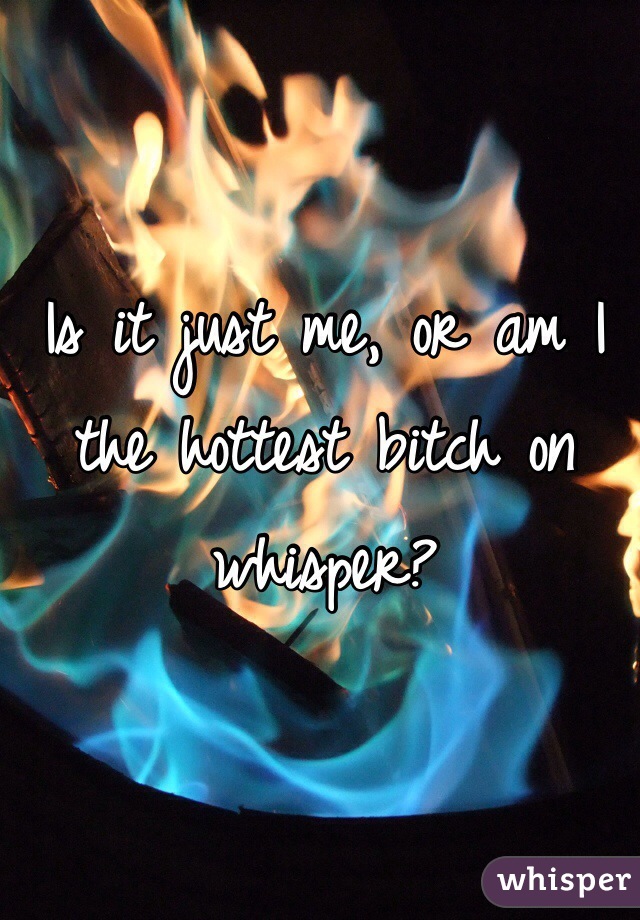 Is it just me, or am I the hottest bitch on whisper?