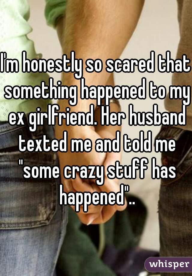 I'm honestly so scared that something happened to my ex girlfriend. Her husband texted me and told me "some crazy stuff has happened"..