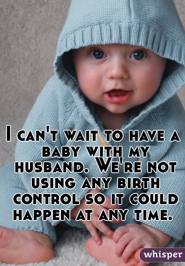 I can't wait to have a baby with my husband. We're not using any birth control so it could happen at any time. 