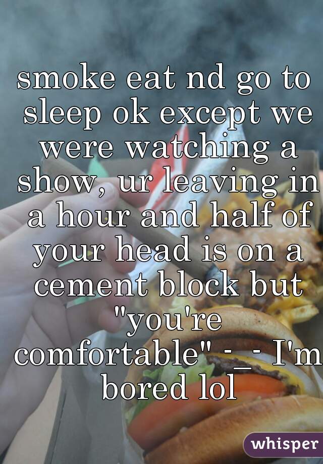 smoke eat nd go to sleep ok except we were watching a show, ur leaving in a hour and half of your head is on a cement block but "you're comfortable" -_- I'm bored lol