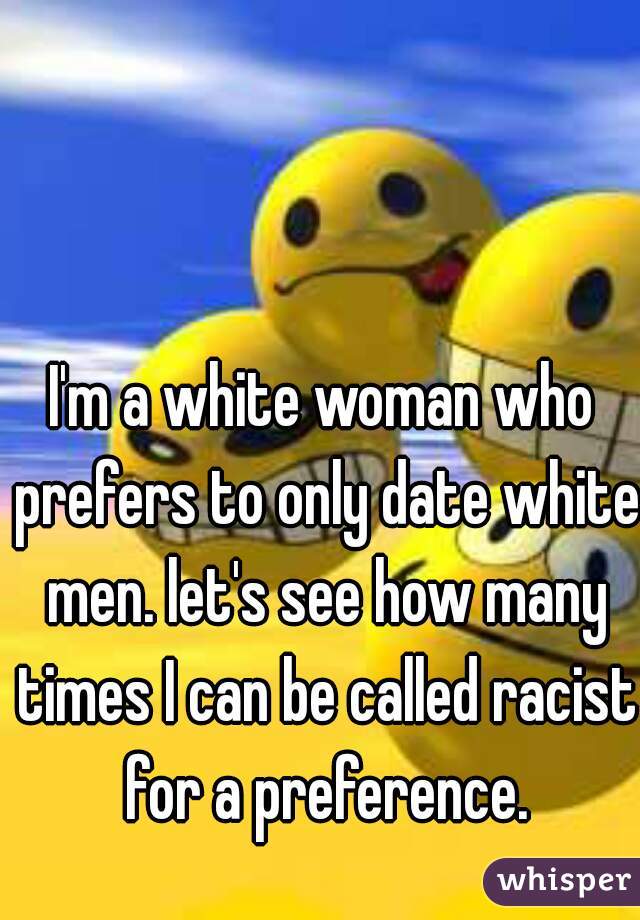I'm a white woman who prefers to only date white men. let's see how many times I can be called racist for a preference.
