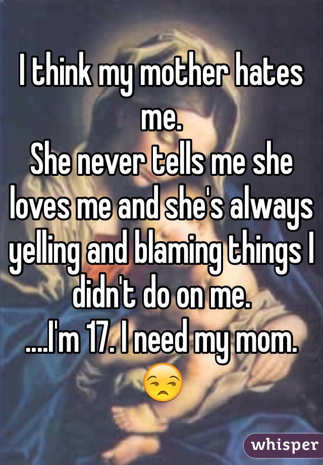 I think my mother hates me. 
She never tells me she loves me and she's always yelling and blaming things I didn't do on me. 
....I'm 17. I need my mom. 😒