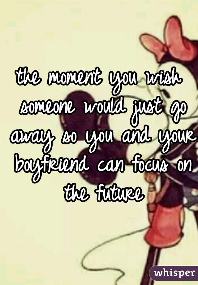 the moment you wish someone would just go away so you and your boyfriend can focus on the future