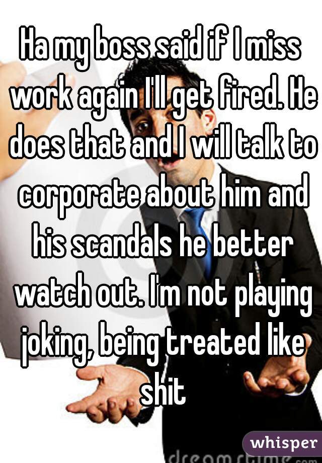 Ha my boss said if I miss work again I'll get fired. He does that and I will talk to corporate about him and his scandals he better watch out. I'm not playing joking, being treated like shit