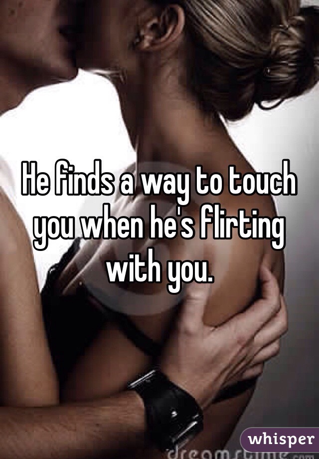 He finds a way to touch you when he's flirting with you.