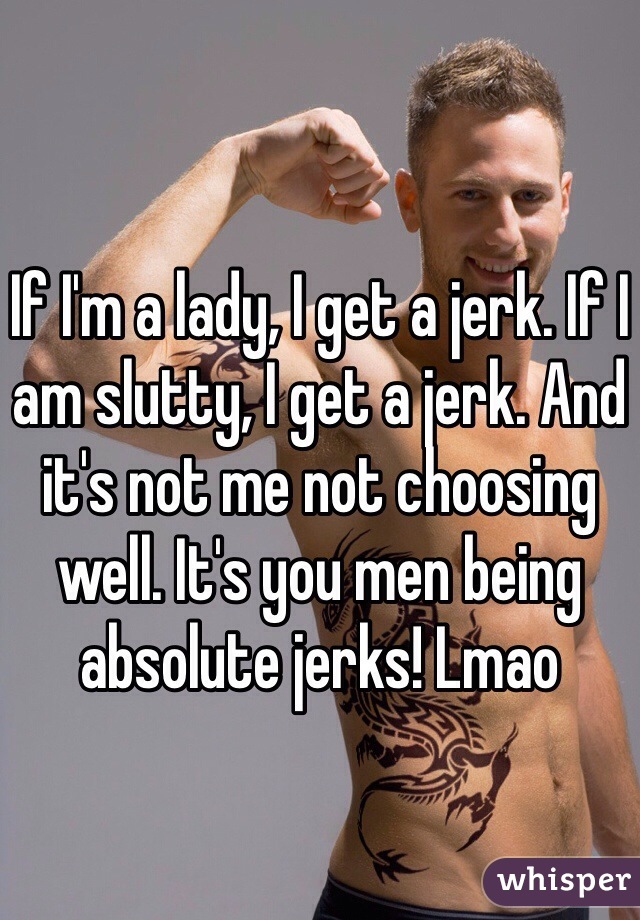 If I'm a lady, I get a jerk. If I am slutty, I get a jerk. And it's not me not choosing well. It's you men being absolute jerks! Lmao