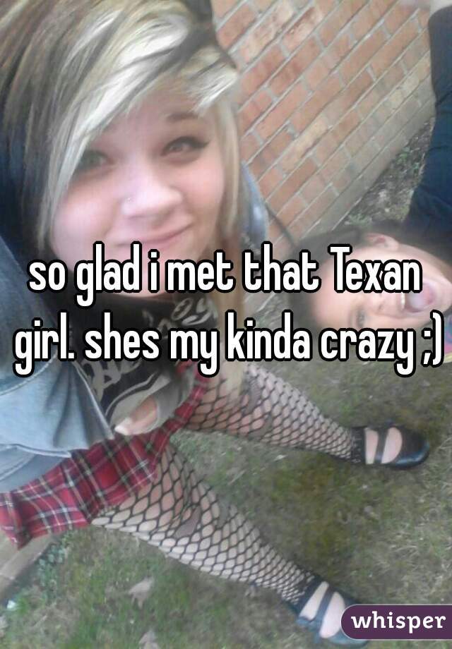 so glad i met that Texan girl. shes my kinda crazy ;)