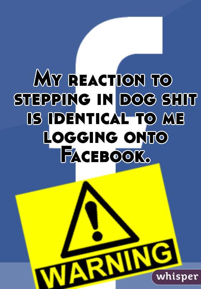 My reaction to stepping in dog shit is identical to me logging onto Facebook.