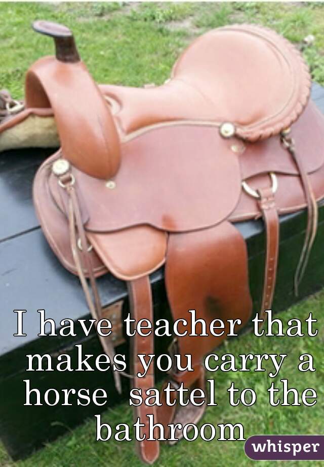 I have teacher that makes you carry a horse  sattel to the bathroom