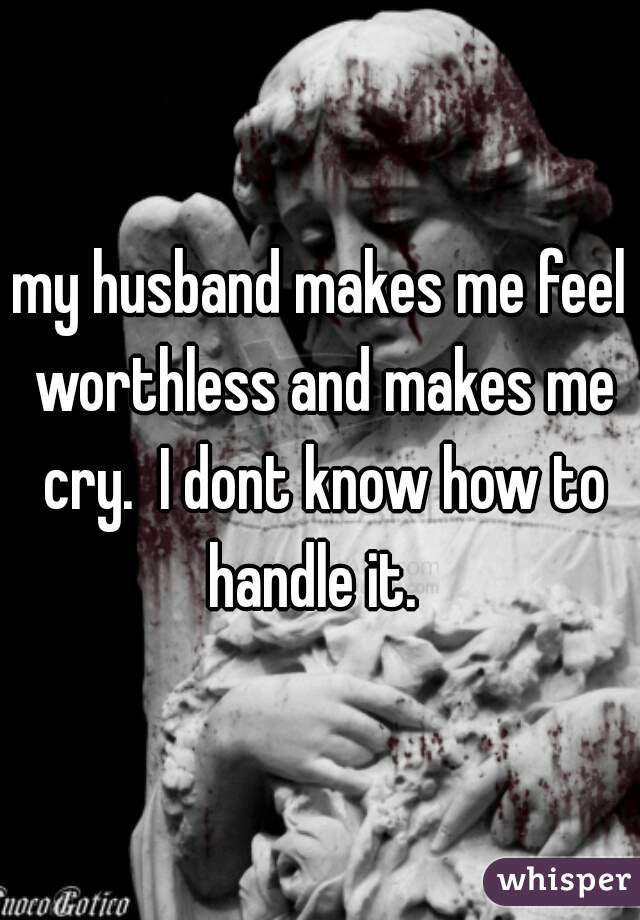 my husband makes me feel worthless and makes me cry.  I dont know how to handle it.  