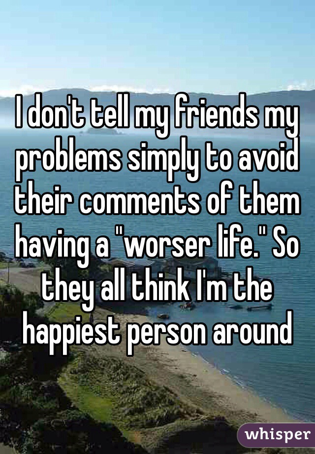 I don't tell my friends my problems simply to avoid their comments of them having a "worser life." So they all think I'm the happiest person around 