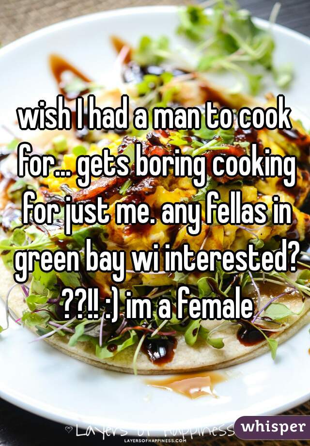 wish I had a man to cook for... gets boring cooking for just me. any fellas in green bay wi interested? ??!! :) im a female