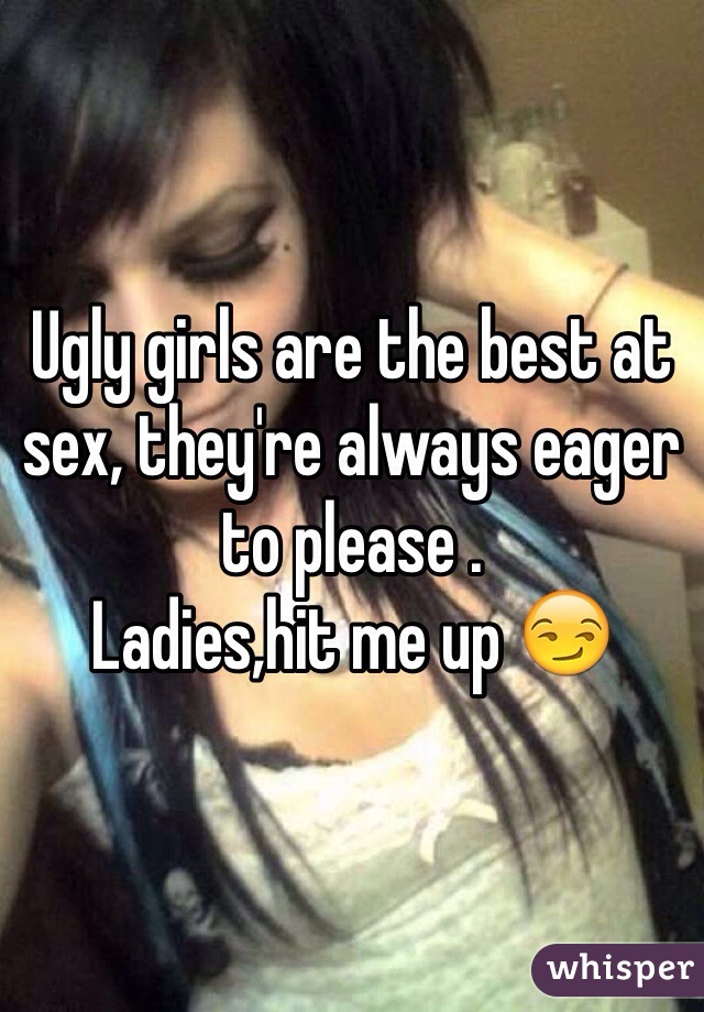 Ugly girls are the best at sex, they're always eager to please .
Ladies,hit me up 😏