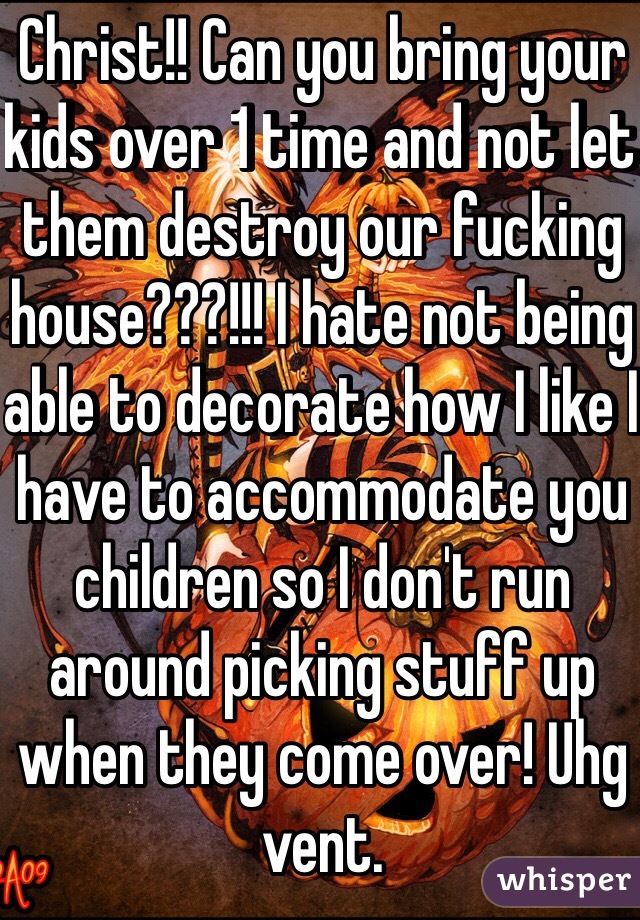 Christ!! Can you bring your kids over 1 time and not let them destroy our fucking house???!!! I hate not being able to decorate how I like I have to accommodate you children so I don't run around picking stuff up when they come over! Uhg vent.