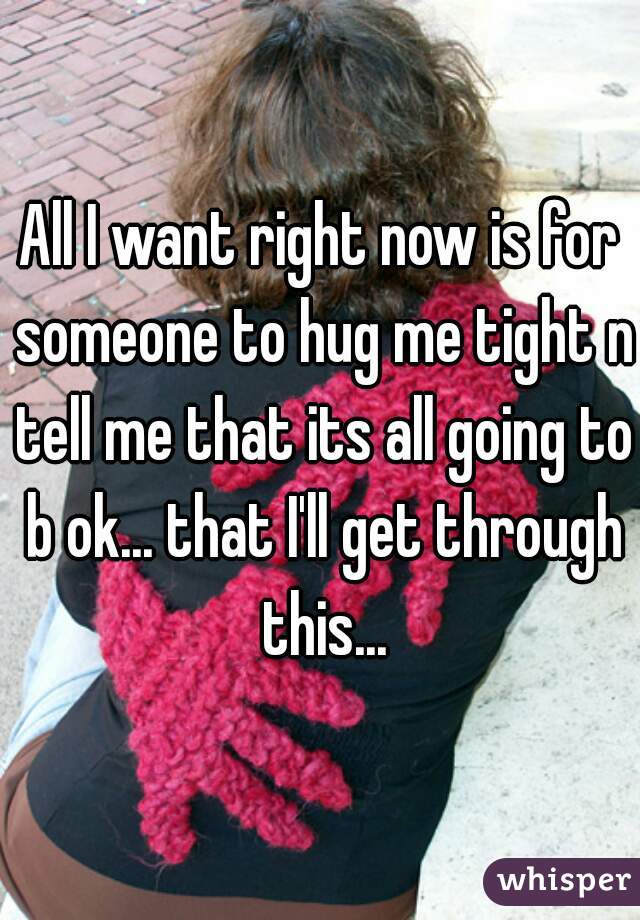 All I want right now is for someone to hug me tight n tell me that its all going to b ok... that I'll get through this...