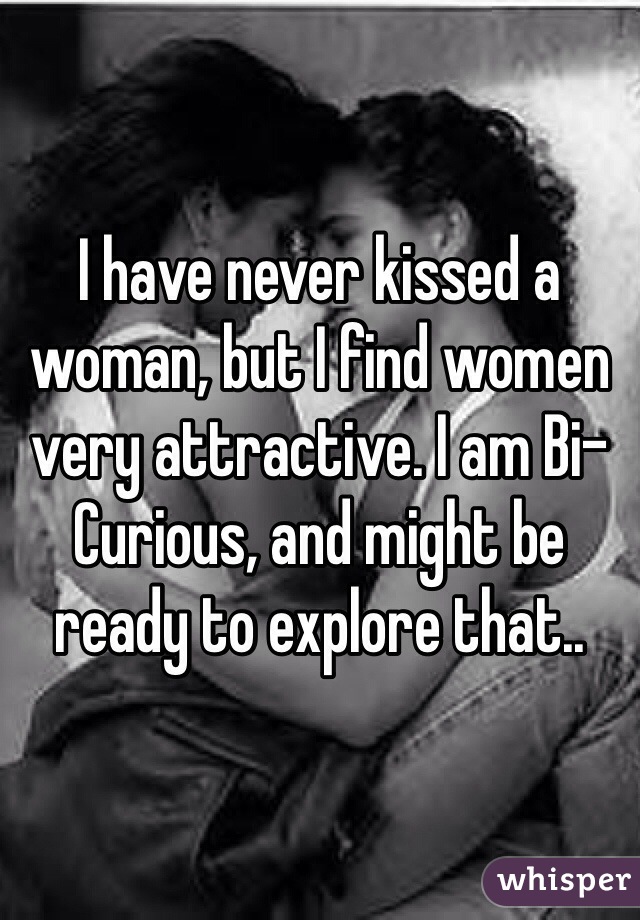I have never kissed a woman, but I find women very attractive. I am Bi-Curious, and might be ready to explore that.. 
