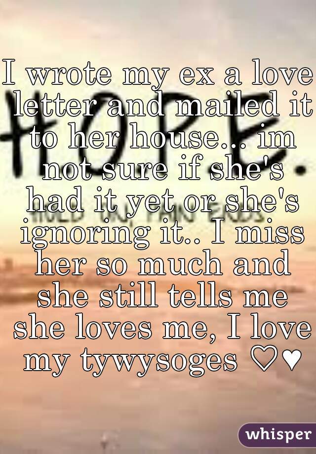 I wrote my ex a love letter and mailed it to her house... im not sure if she's had it yet or she's ignoring it.. I miss her so much and she still tells me she loves me, I love my tywysoges ♡♥