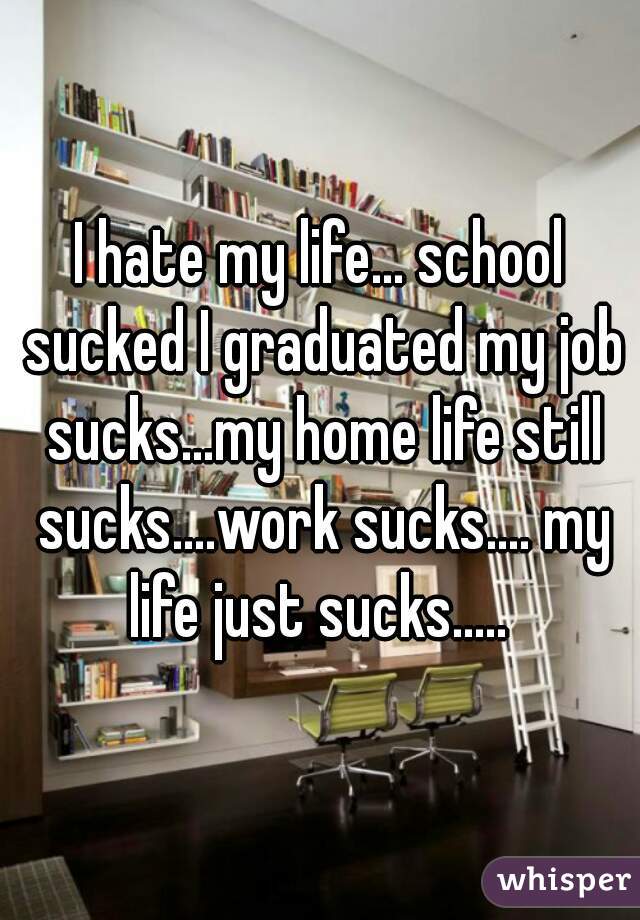 I hate my life... school sucked I graduated my job sucks...my home life still sucks....work sucks.... my life just sucks..... 