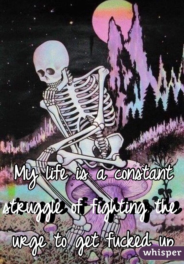 My life is a constant struggle of fighting the urge to get fucked up