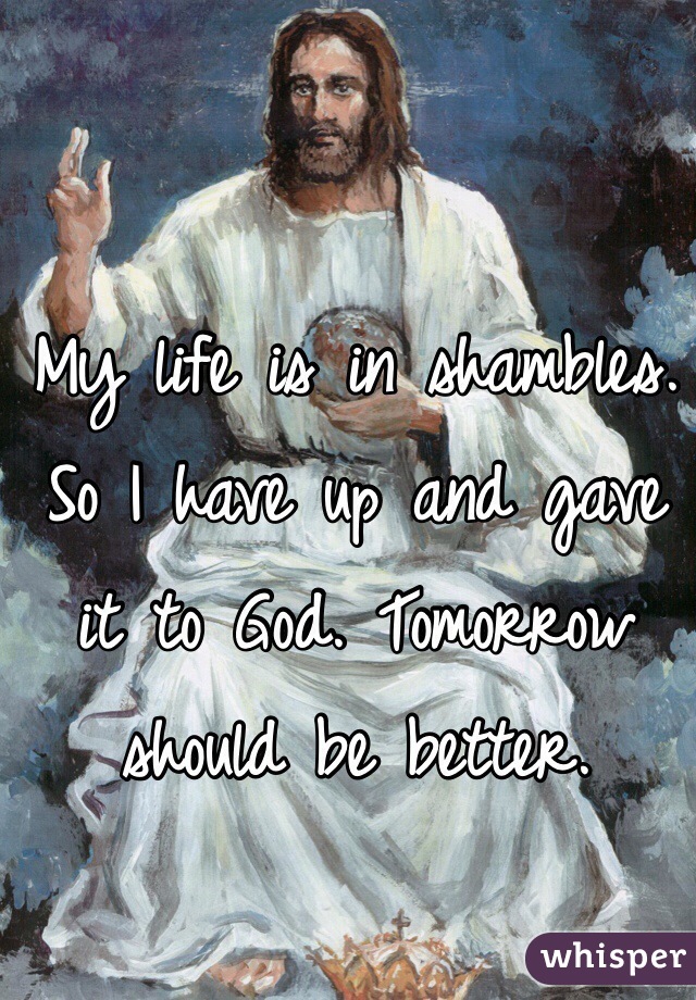 My life is in shambles. So I have up and gave it to God. Tomorrow should be better. 