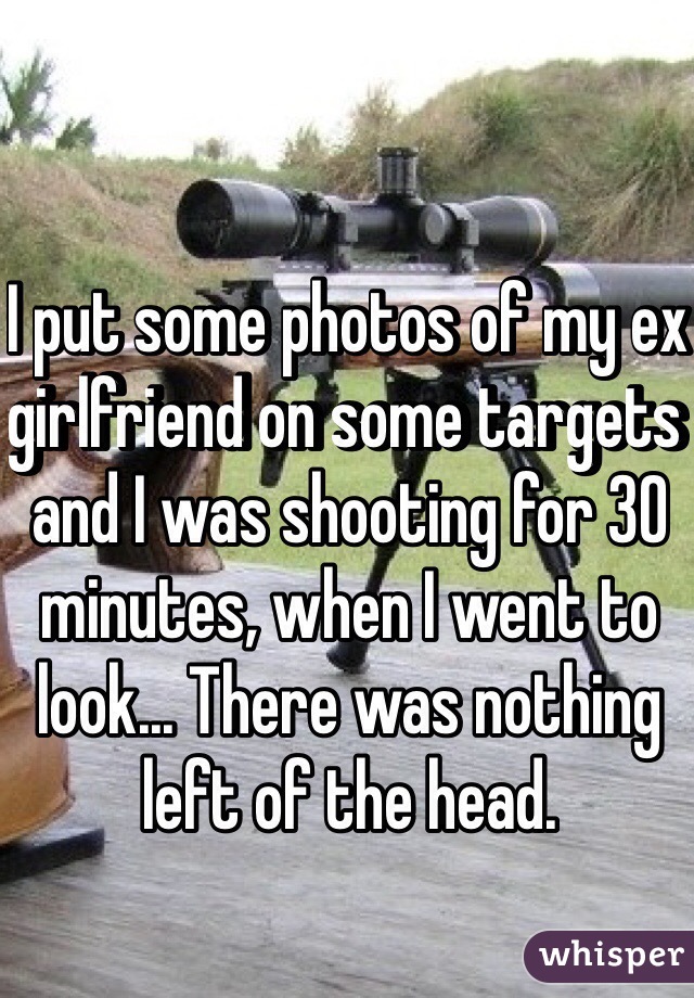 I put some photos of my ex girlfriend on some targets and I was shooting for 30 minutes, when I went to look... There was nothing left of the head.