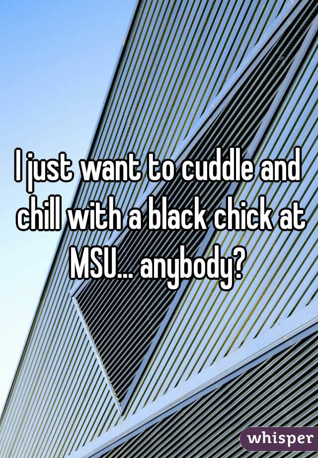 I just want to cuddle and chill with a black chick at MSU... anybody? 