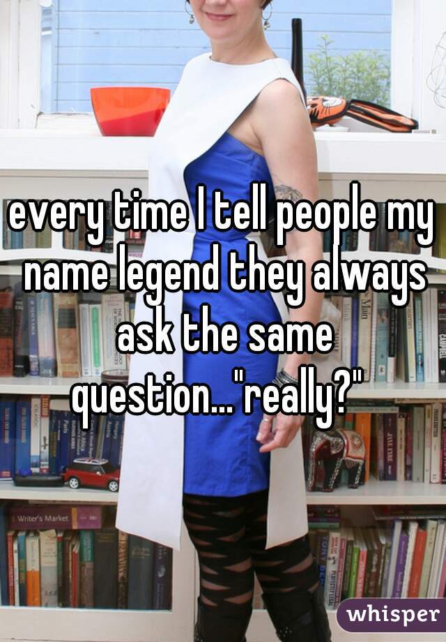 every time I tell people my name legend they always ask the same question..."really?"  