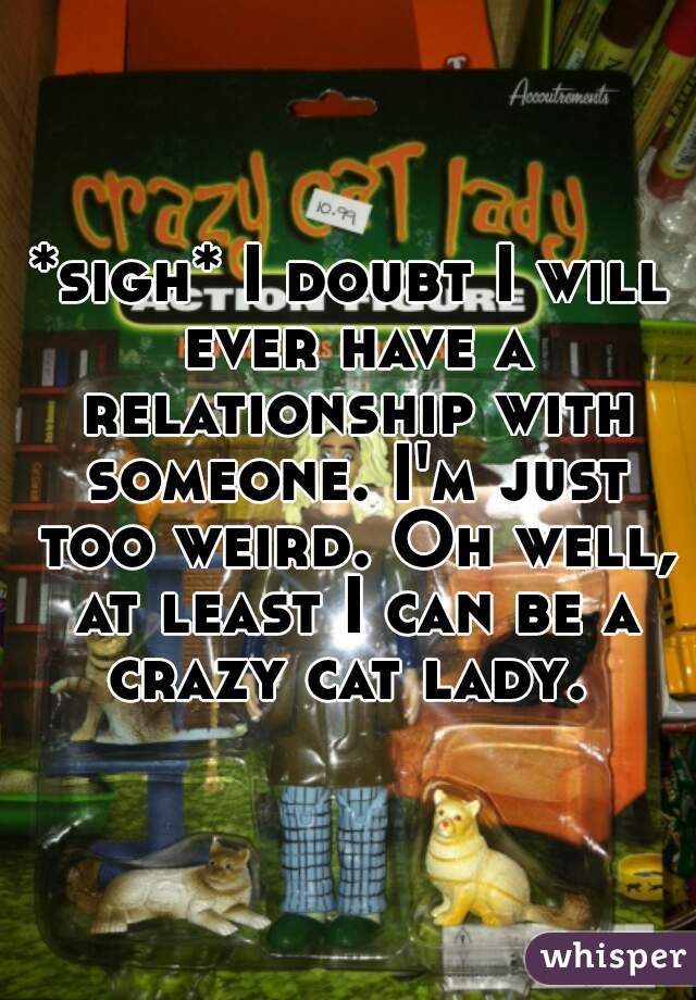 *sigh* I doubt I will ever have a relationship with someone. I'm just too weird. Oh well, at least I can be a crazy cat lady. 