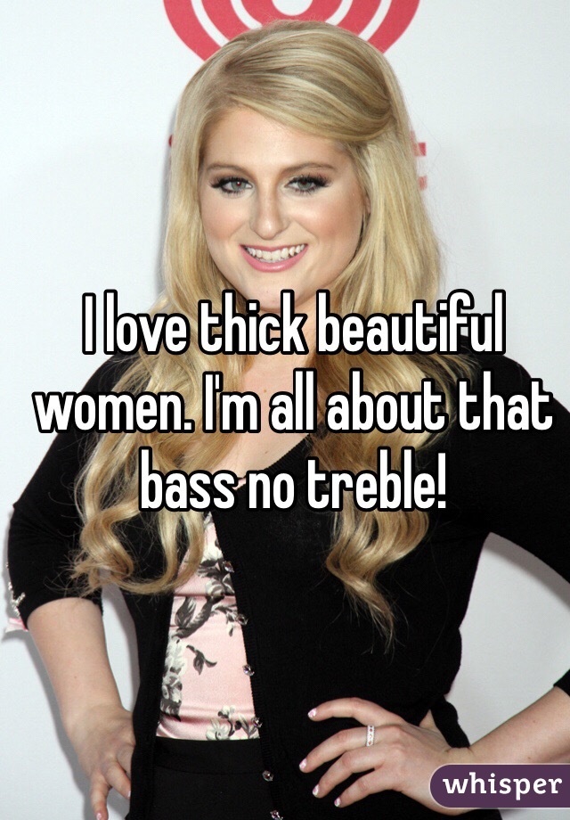 I love thick beautiful women. I'm all about that bass no treble!