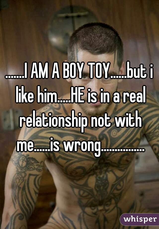 .......I AM A BOY TOY......but i like him.....HE is in a real relationship not with me......is wrong................