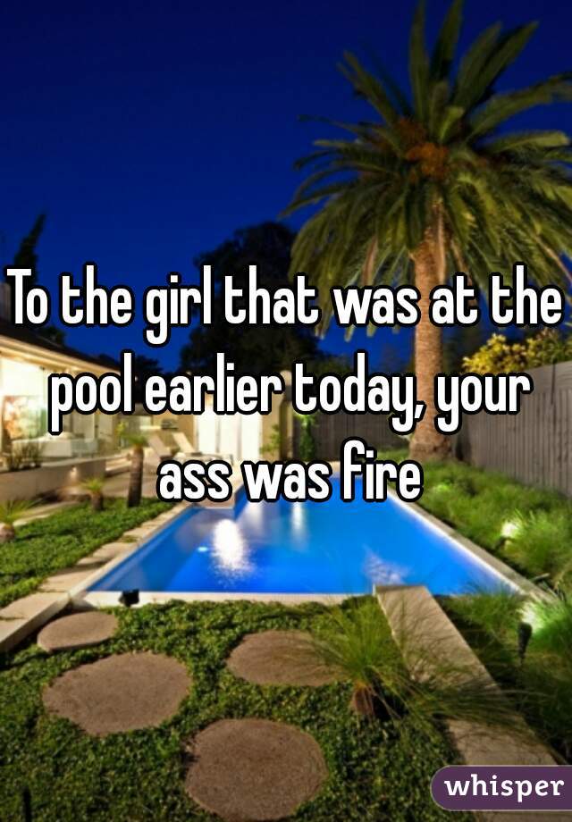 To the girl that was at the pool earlier today, your ass was fire