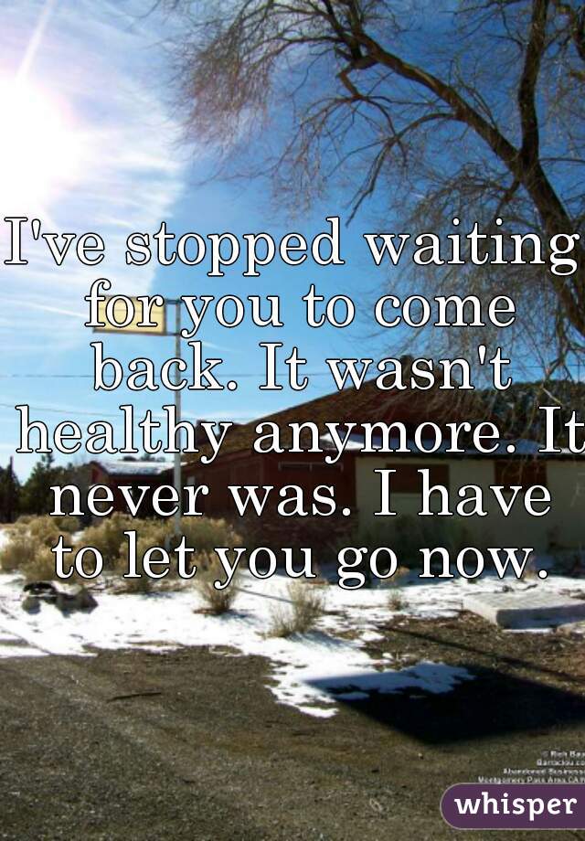 I've stopped waiting for you to come back. It wasn't healthy anymore. It never was. I have to let you go now.